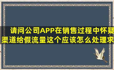 请问公司APP在销售过程中怀疑渠道给假流量这个应该怎么处理(求...