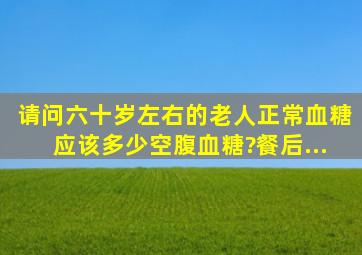 请问六十岁左右的老人正常血糖应该多少空腹血糖?餐后...