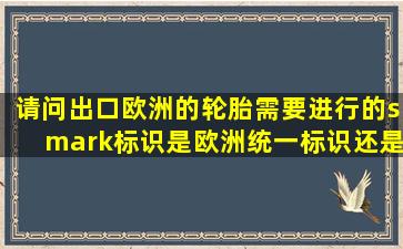 请问出口欧洲的轮胎需要进行的smark标识是欧洲统一标识还是各国...