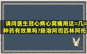 请问医生冠心病心窝痛用这=几=种药有效果吗?肠溶阿司匹林阿托伐他...