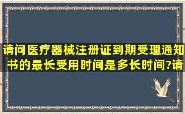 请问医疗器械注册证到期,受理通知书的最长受用时间是多长时间?请问...