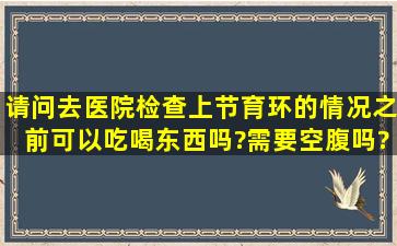 请问去医院检查上节育环的情况之前,可以吃喝东西吗?需要空腹吗?要...