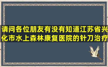 请问各位朋友有没有知道江苏省兴化市水上森林康复医院的针刀治疗术...