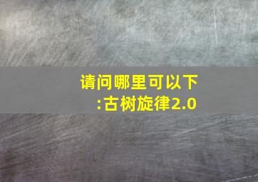 请问哪里可以下:古树旋律2.0