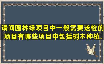 请问园林绿项目中,一般需要送检的项目有哪些(项目中包括树木种植、...