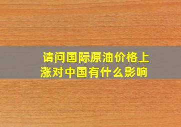 请问国际原油价格上涨,对中国有什么影响 