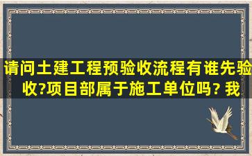 请问土建工程预验收流程,有谁先验收?项目部属于施工单位吗? 我是...