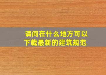 请问在什么地方可以下载最新的建筑规范 