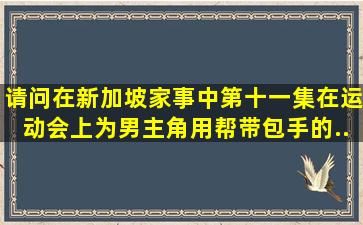 请问在新加坡《家事》中,第十一集,在运动会上为男主角用帮带包手的...