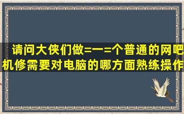 请问大侠们做=一=个普通的网吧机修需要对电脑的哪方面熟练操作和...