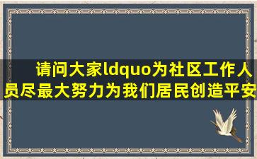 请问大家,“为社区工作人员尽最大努力为我们居民创造平安,舒适,干净...