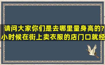 请问大家,你们是去哪里量身高的?小时候在街上卖衣服的店门口就经常...