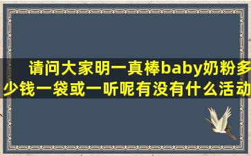 请问大家明一真棒baby奶粉多少钱一袋或一听呢,有没有什么活动?????