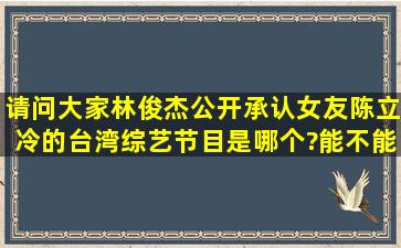 请问大家林俊杰公开承认女友陈立冷的台湾综艺节目是哪个?能不能给...