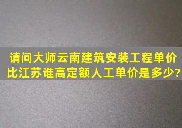 请问大师云南建筑安装工程单价比江苏谁高,定额人工单价是多少?