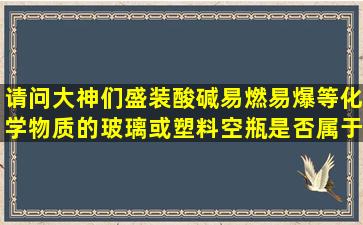 请问大神们盛装酸,碱,易燃易爆等化学物质的玻璃或塑料空瓶是否属于...