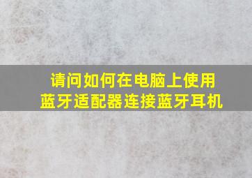 请问如何在电脑上使用蓝牙适配器连接蓝牙耳机