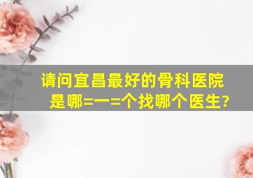 请问宜昌最好的骨科医院是哪=一=个,找哪个医生?