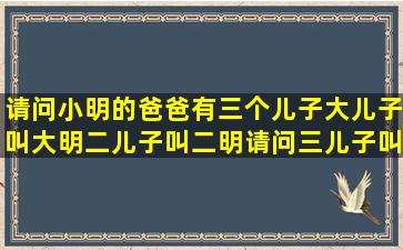 请问小明的爸爸有三个儿子,大儿子叫大明,二儿子叫二明,请问三儿子叫...