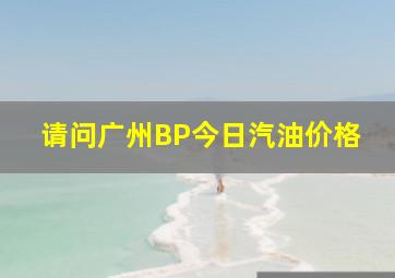 请问广州BP今日汽油价格