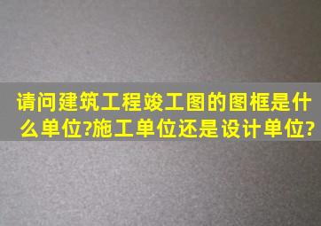 请问建筑工程竣工图的图框是什么单位?施工单位还是设计单位?