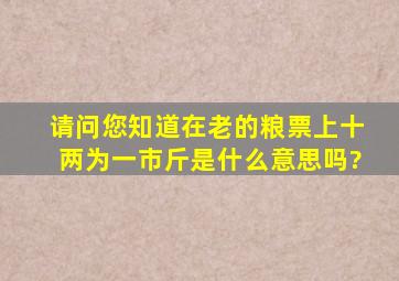 请问您知道在老的粮票上十两为一市斤是什么意思吗?