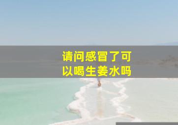 请问感冒了可以喝生姜水吗