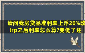 请问我房贷基准利率上浮20%,改lrp之后利率怎么算?变低了还是高了?...