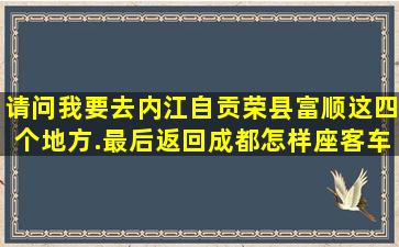 请问我要去内江,自贡,荣县,富顺这四个地方.最后返回成都怎样座客车...