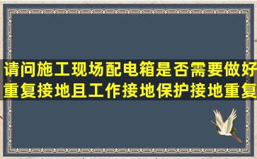 请问施工现场配电箱是否需要做好重复接地。且工作接地,保护接地,重复...