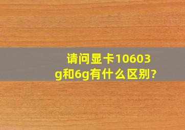 请问显卡10603g和6g有什么区别?