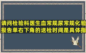 请问检验科医生,血常规尿常规化验报告单右下角的送检时间是具体指...