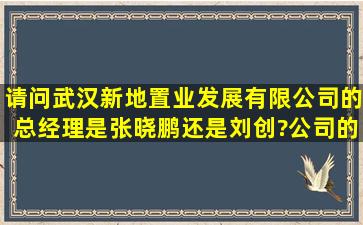请问武汉新地置业发展有限公司的总经理是张晓鹏还是刘创?公司的...