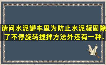 请问水泥罐车里为防止水泥凝固,除了不停旋转搅拌方法外,还有一种...