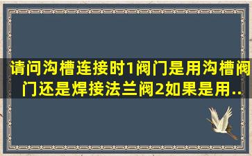 请问沟槽连接时,1、阀门是用沟槽阀门还是焊接法兰阀,2、如果是用...