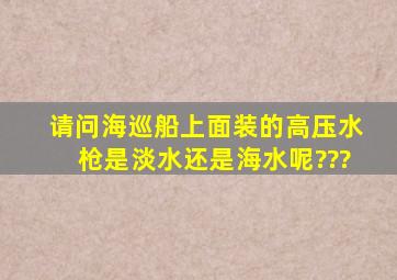 请问海巡船上面装的高压水枪是淡水还是海水呢???