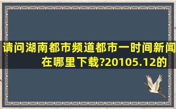 请问湖南都市频道《都市一时间》新闻在哪里下载?20105.12的新闻