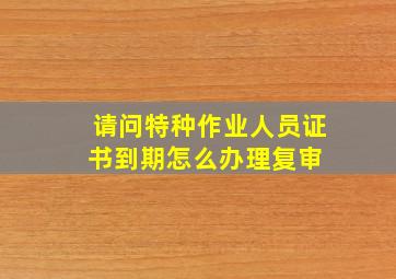 请问特种作业人员证书到期怎么办理复审 