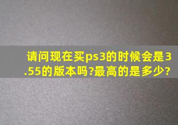 请问现在买ps3的时候会是3.55的版本吗?最高的是多少?