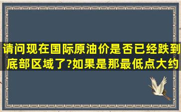 请问现在国际原油价是否已经跌到底部区域了?如果是,那最低点大约是...