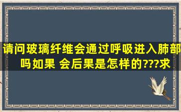 请问玻璃纤维会通过呼吸进入肺部吗,如果 会,后果是怎样的???求答案,...