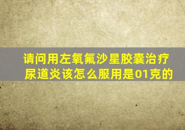 请问用左氧氟沙星胶囊治疗尿道炎该怎么服用是01克的