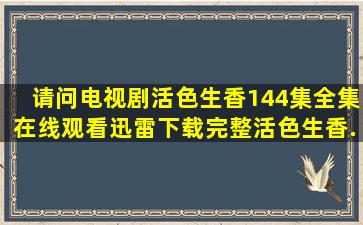 请问电视剧《活色生香》144集全集在线观看迅雷下载完整活色生香...