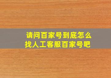 请问百家号到底怎么找人工客服百家号吧 