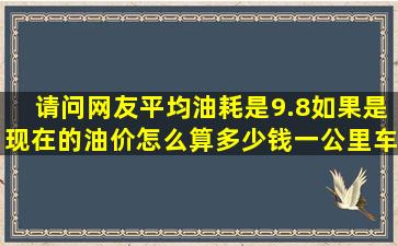 请问网友平均油耗是9.8,如果是现在的油价怎么算多少钱一公里,车是...