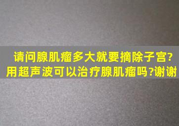 请问腺肌瘤多大就要摘除子宫?用超声波可以治疗腺肌瘤吗?谢谢