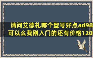 请问艾德礼哪个型号好点,ad98可以么我刚入门的,还有价格1200老板说...