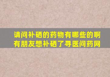 请问补硒的药物有哪些的啊有朋友想补硒了寻医问药网