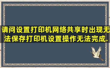 请问设置打印机网络共享时出现无法保存打印机设置,操作无法完成(...