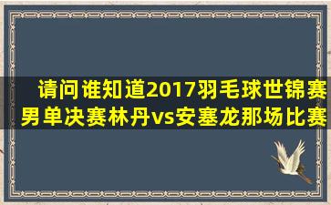 请问谁知道2017羽毛球世锦赛男单决赛林丹vs安塞龙那场比赛的详细...